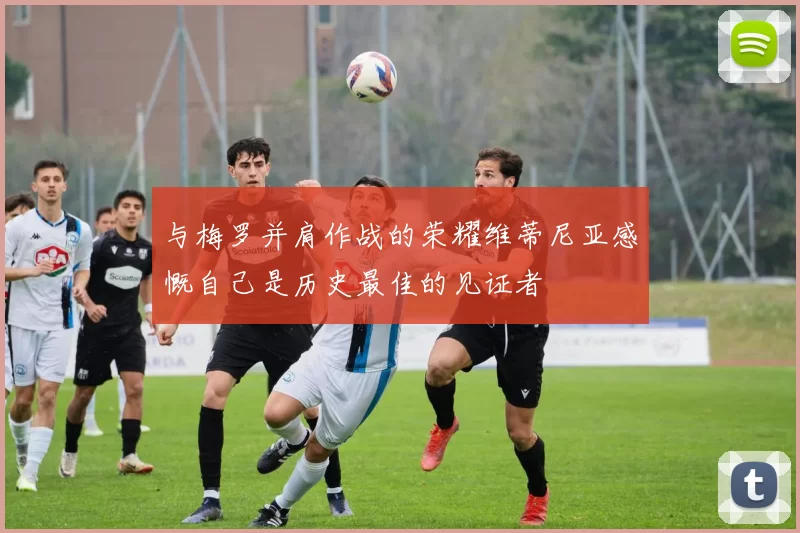 与梅罗并肩作战的荣耀维蒂尼亚感慨自己是历史最佳的见证者